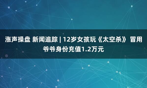 涨声操盘 新闻追踪 | 12岁女孩玩《太空杀》 冒用爷爷身份充值1.2万元