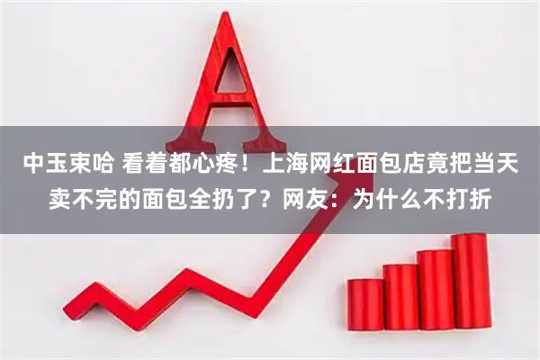 中玉束哈 看着都心疼！上海网红面包店竟把当天卖不完的面包全扔了？网友：为什么不打折