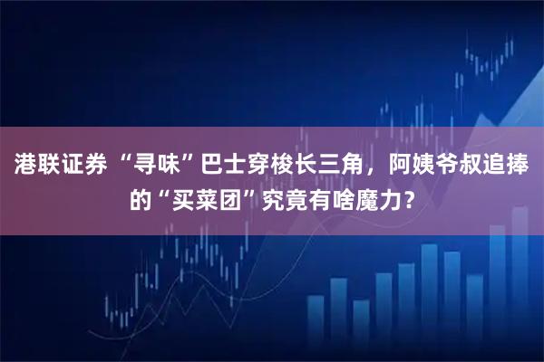 港联证券 “寻味”巴士穿梭长三角，阿姨爷叔追捧的“买菜团”究竟有啥魔力？