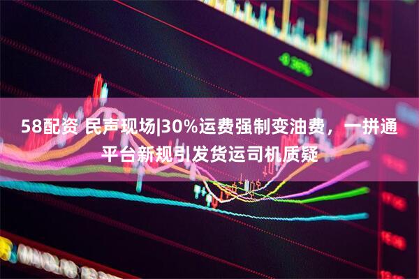 58配资 民声现场|30%运费强制变油费，一拼通平台新规引发货运司机质疑