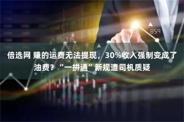 倍选网 赚的运费无法提现，30%收入强制变成了油费？“一拼通”新规遭司机质疑