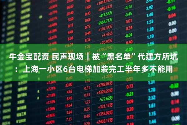 牛金宝配资 民声现场｜被“黑名单”代建方所坑：上海一小区6台电梯加装完工半年多不能用