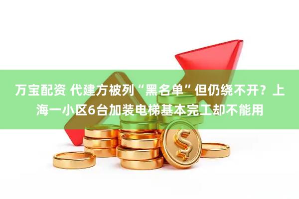 万宝配资 代建方被列“黑名单”但仍绕不开？上海一小区6台加装电梯基本完工却不能用