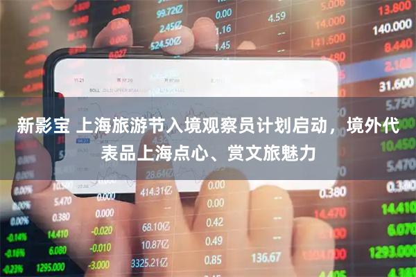 新影宝 上海旅游节入境观察员计划启动，境外代表品上海点心、赏文旅魅力