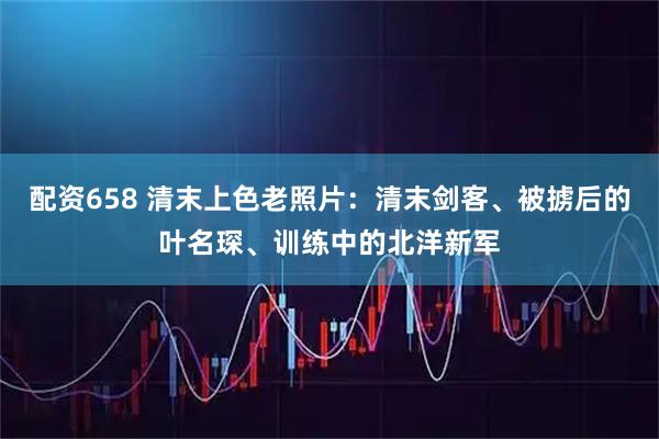 配资658 清末上色老照片：清末剑客、被掳后的叶名琛、训练中的北洋新军