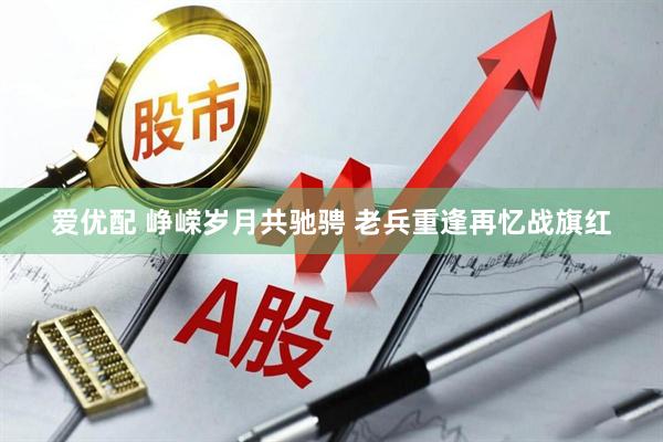 爱优配 峥嵘岁月共驰骋 老兵重逢再忆战旗红