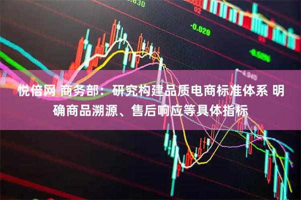悦倍网 商务部：研究构建品质电商标准体系 明确商品溯源、售后响应等具体指标