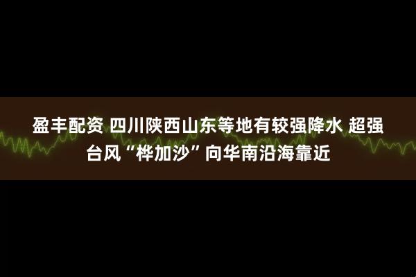 盈丰配资 四川陕西山东等地有较强降水&#32;超强台风“桦加沙”向华南沿海靠近