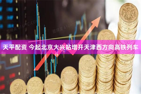 天平配资 今起北京大兴站增开天津西方向高铁列车
