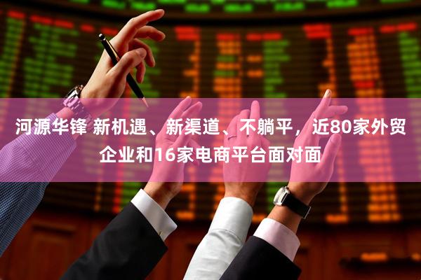 河源华锋 新机遇、新渠道、不躺平，近80家外贸企业和16家电商平台面对面