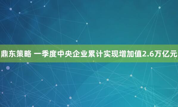 鼎东策略 一季度中央企业累计实现增加值2.6万亿元