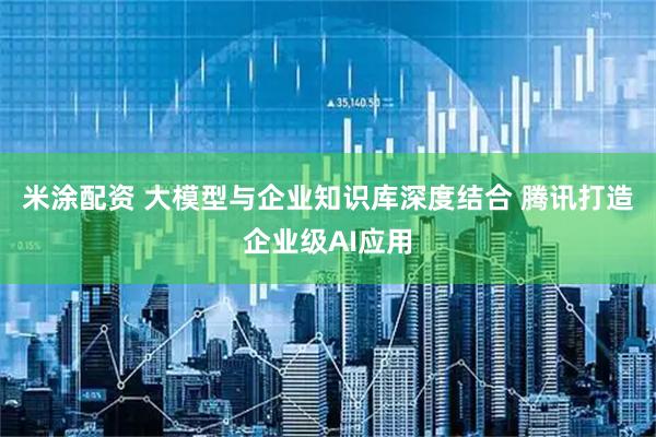 米涂配资 大模型与企业知识库深度结合 腾讯打造企业级AI应用