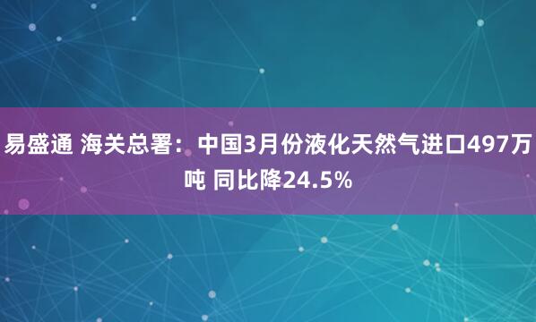 易盛通 海关总署：中国3月份液化天然气进口497万吨 同比降24.5%