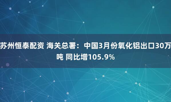 苏州恒泰配资 海关总署：中国3月份氧化铝出口30万吨 同比增105.9%