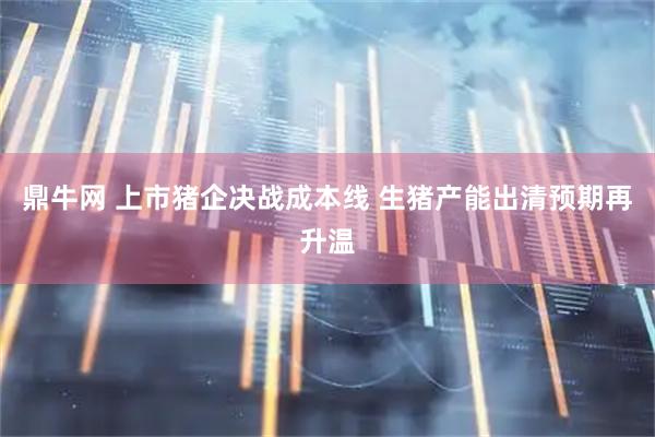 鼎牛网 上市猪企决战成本线 生猪产能出清预期再升温