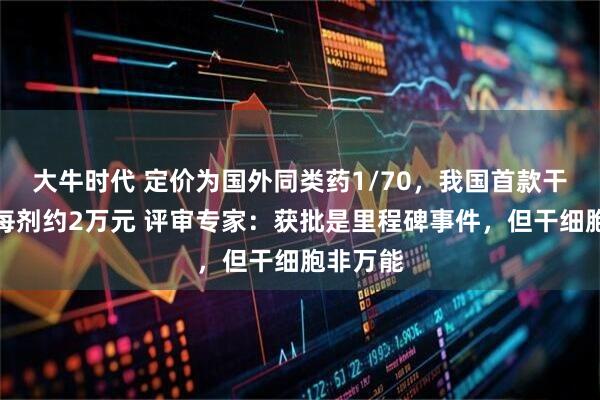 大牛时代 定价为国外同类药1/70，我国首款干细胞药每剂约2万元 评审专家：获批是里程碑事件，但干细胞非万能