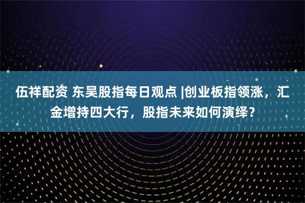 伍祥配资 东吴股指每日观点 |创业板指领涨，汇金增持四大行，股指未来如何演绎？