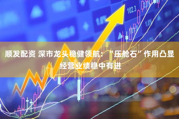 顺发配资 深市龙头稳健领航：“压舱石”作用凸显 经营业绩稳中有进