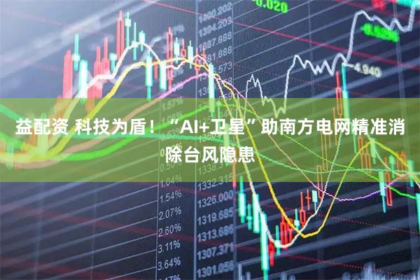 益配资 科技为盾！“AI+卫星”助南方电网精准消除台风隐患