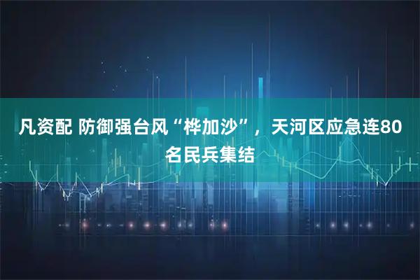凡资配 防御强台风“桦加沙”，天河区应急连80名民兵集结
