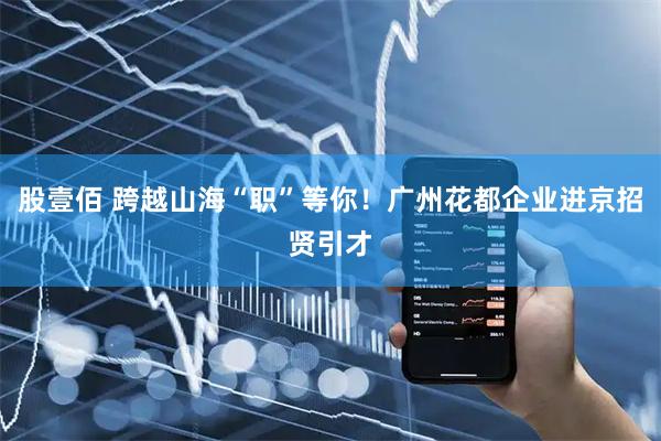 股壹佰 跨越山海“职”等你！广州花都企业进京招贤引才