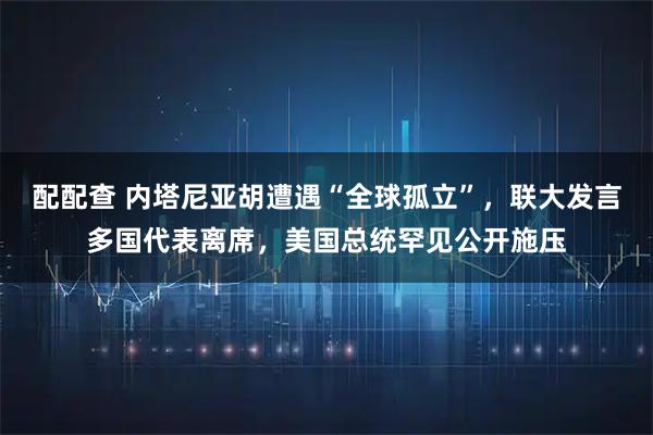 配配查 内塔尼亚胡遭遇“全球孤立”，联大发言多国代表离席，美国总统罕见公开施压