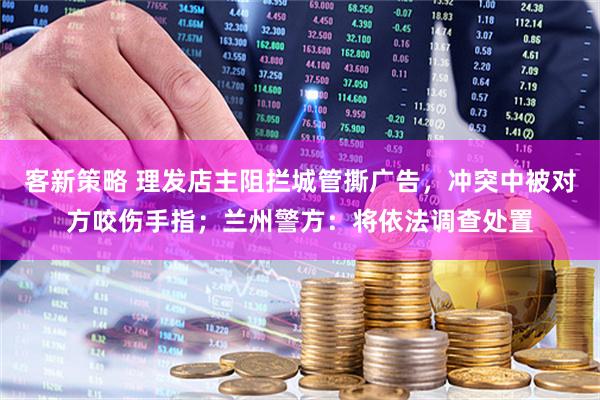 客新策略 理发店主阻拦城管撕广告，冲突中被对方咬伤手指；兰州警方：将依法调查处置