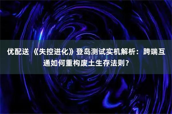 优配送 《失控进化》登岛测试实机解析：跨端互通如何重构废土生存法则？