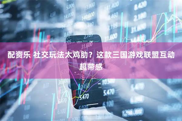 配资乐 社交玩法太鸡肋？这款三国游戏联盟互动超带感
