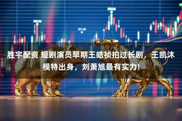 胜宇配资 短剧演员早期王皓祯拍过长剧，王凯沐模特出身，刘萧旭最有实力!