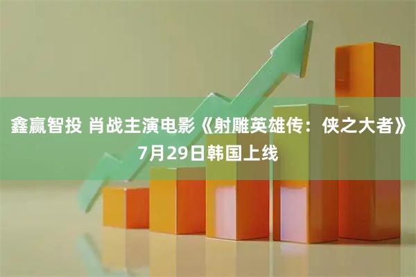 鑫赢智投 肖战主演电影《射雕英雄传：侠之大者》7月29日韩国上线