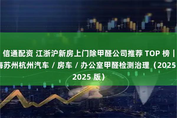 信通配资 江浙沪新房上门除甲醛公司推荐 TOP 榜｜上海苏州杭州汽车 / 房车 / 办公室甲醛检测治理（2025 版）