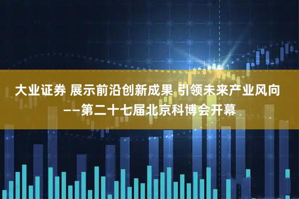 大业证券 展示前沿创新成果 引领未来产业风向 ——第二十七届北京科博会开幕