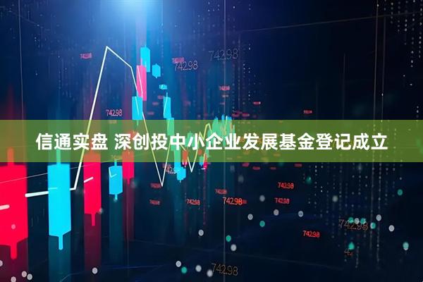 信通实盘 深创投中小企业发展基金登记成立
