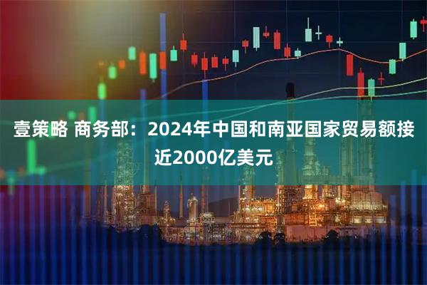 壹策略 商务部：2024年中国和南亚国家贸易额接近2000亿美元