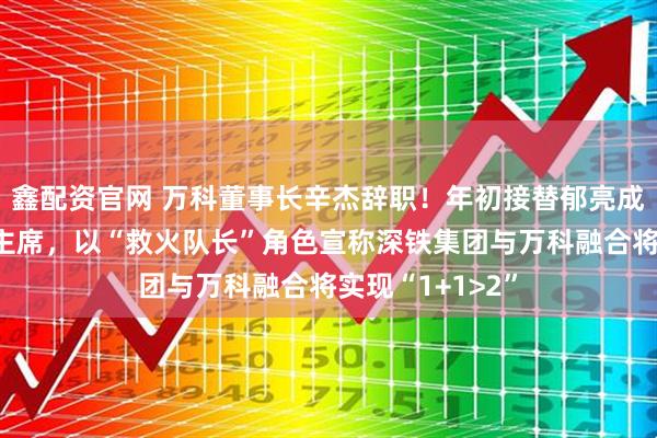 鑫配资官网 万科董事长辛杰辞职！年初接替郁亮成为万科董事会主席，以“救火队长”角色宣称深铁集团与万科融合将实现“1+1>2”