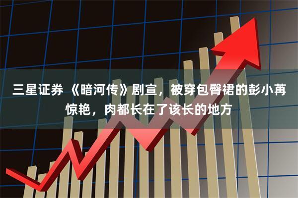 三星证券 《暗河传》剧宣,被穿包臀裙的彭小苒惊艳,肉都长在了该长的地方